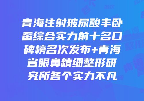 青海注射玻尿酸丰卧蚕综合实力前十名口碑榜名次发布+青海省眼鼻精细整形研究所各个实力不凡