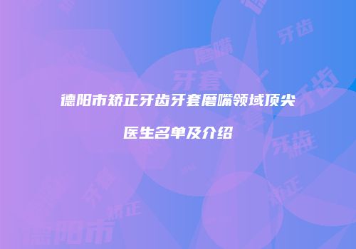 德阳市矫正牙齿牙套磨嘴领域顶尖医生名单及介绍