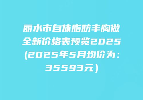 丽水市自体脂肪丰胸做全新价格表预览2025(2025年5月均价为：35593元）