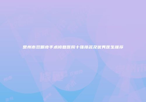 常州市双眼皮手术修复医院十强排名及优秀医生推荐