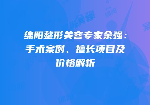 绵阳整形美容专家余强：手术案例、擅长项目及价格解析