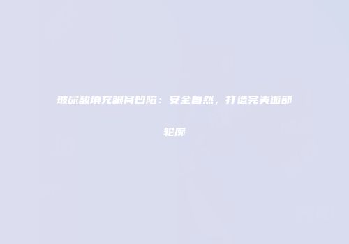 玻尿酸填充眼窝凹陷：安全自然，打造完美面部轮廓
