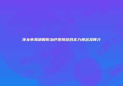 萍乡市耳部畸形治疗医院综合实力排名及简介