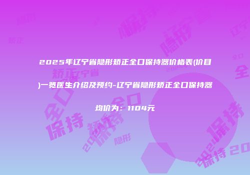 2025年辽宁省隐形矫正全口保持器价格表(价目)一览医生介绍及预约-辽宁省隐形矫正全口保持器均价为：1104元