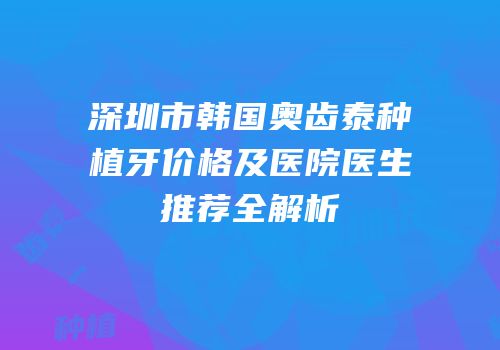 深圳市韩国奥齿泰种植牙价格及医院医生推荐全解析
