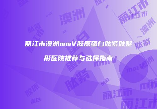 丽江市澳洲mmV胶原蛋白肽紧肤整形医院推荐与选择指南