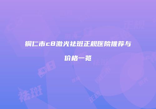 铜仁市c8激光祛斑正规医院推荐与价格一览