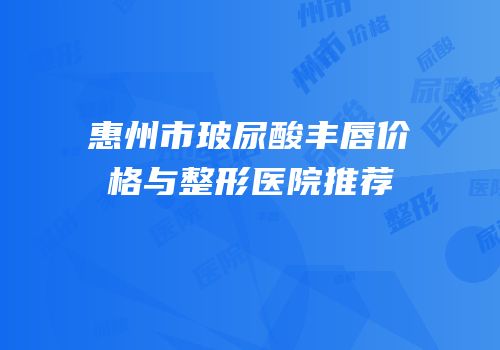惠州市玻尿酸丰唇价格与整形医院推荐