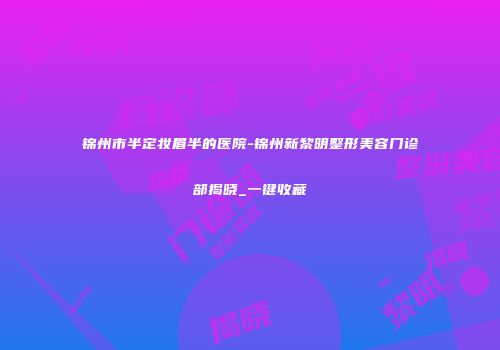 锦州市半定妆眉半的医院-锦州新黎明整形美容门诊部揭晓_一键收藏