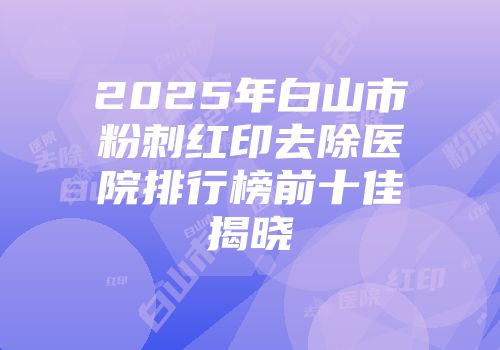 2025年白山市粉刺红印去除医院排行榜前十佳揭晓