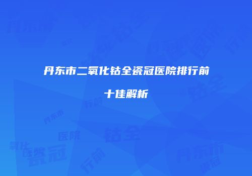 丹东市二氧化钴全瓷冠医院排行前十佳解析