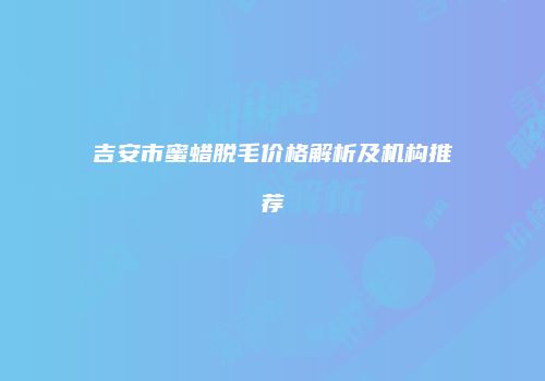 吉安市蜜蜡脱毛价格解析及机构推荐