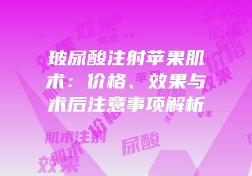 玻尿酸注射苹果肌术：价格、效果与术后注意事项解析