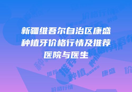 新疆维吾尔自治区康盛种植牙价格行情及推荐医院与医生