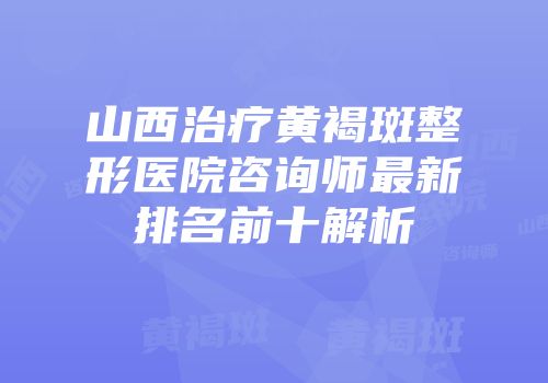 山西治疗黄褐斑整形医院咨询师最新排名前十解析