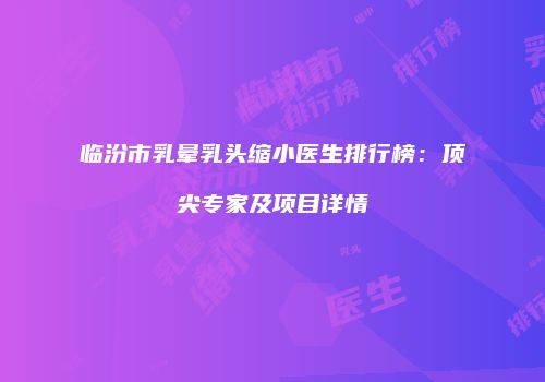 临汾市乳晕乳头缩小医生排行榜：顶尖专家及项目详情