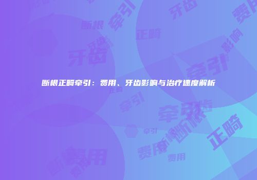 断根正畸牵引：费用、牙齿影响与治疗速度解析