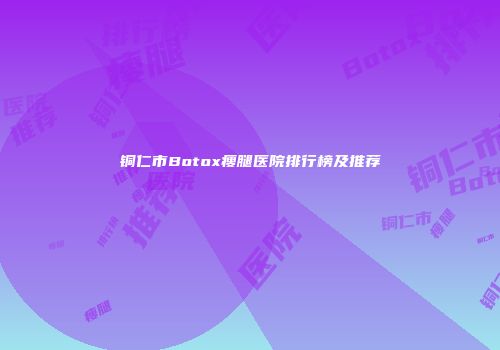 铜仁市Botox瘦腿医院排行榜及推荐