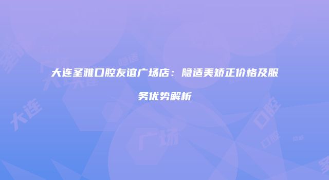 大连圣雅口腔友谊广场店：隐适美矫正价格及服务优势解析