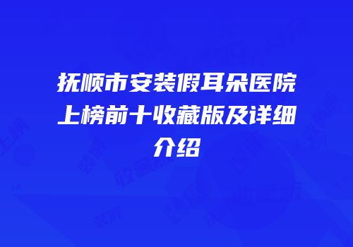 抚顺市安装假耳朵医院上榜前十收藏版及详细介绍