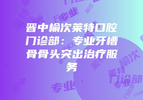 晋中榆次莱特口腔门诊部：专业牙槽骨骨头突出治疗服务