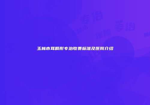 玉林市耳畸形专治收费标准及医院介绍