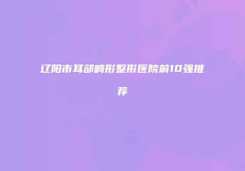 辽阳市耳部畸形整形医院前10强推荐