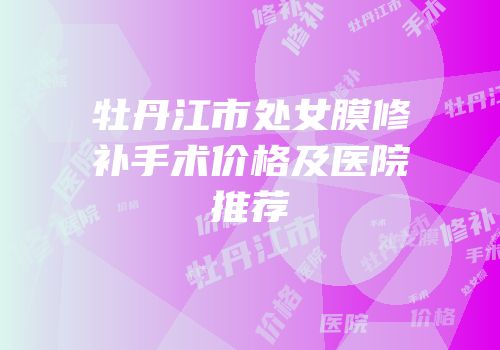 牡丹江市处女膜修补手术价格及医院推荐