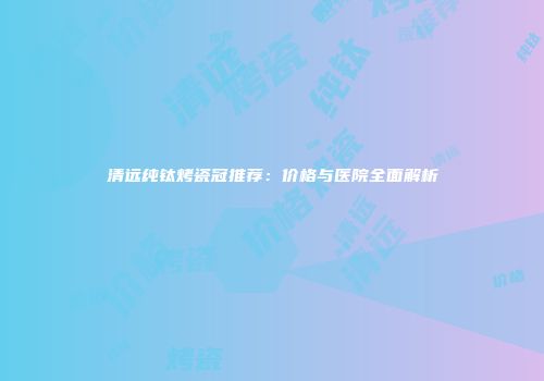 清远纯钛烤瓷冠推荐：价格与医院全面解析