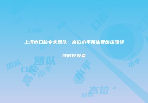 上海市口腔专家团队：高位水平阻生智齿拔除领域的佼佼者