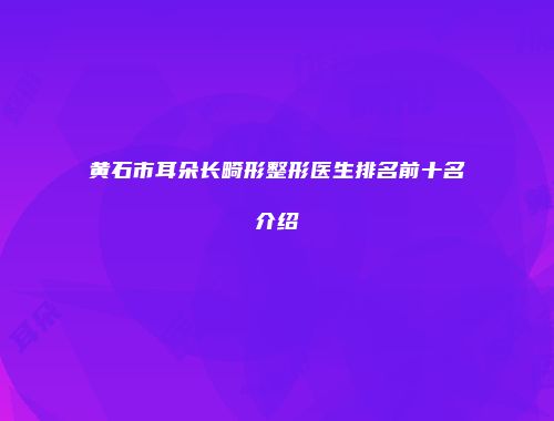 黄石市耳朵长畸形整形医生排名前十名介绍