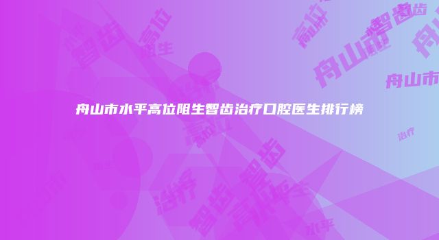 舟山市水平高位阻生智齿治疗口腔医生排行榜