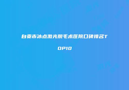 自贡市冰点激光脱毛术医院口碑排名TOP10