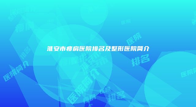 淮安市瘦肩医院排名及整形医院简介