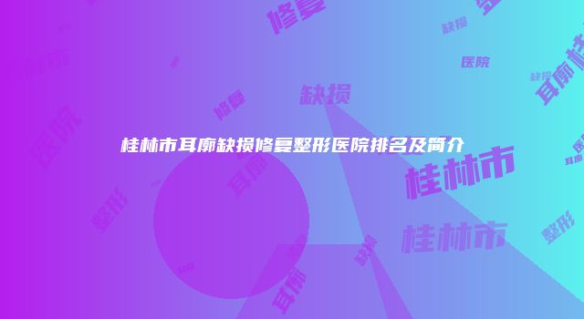 桂林市耳廓缺损修复整形医院排名及简介