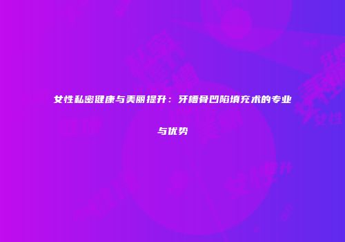 女性私密健康与美丽提升：牙槽骨凹陷填充术的专业与优势