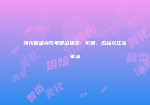 朔州唇型美化与智齿拔除：价格、过程及注意事项