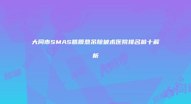 大同市SMAS筋膜悬吊除皱术医院排名前十解析