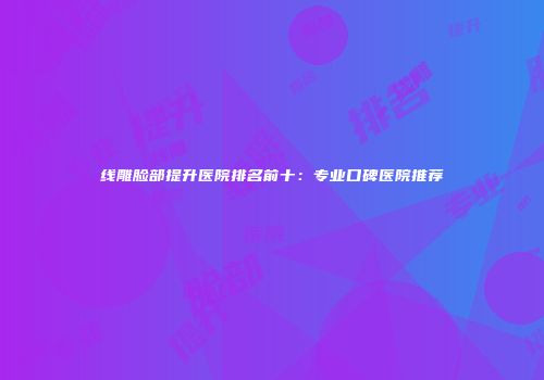 线雕脸部提升医院排名前十：专业口碑医院推荐