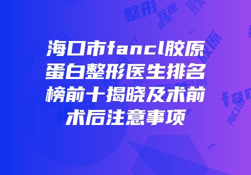 海口市fancl胶原蛋白整形医生排名榜前十揭晓及术前术后注意事项