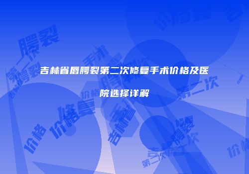 吉林省唇腭裂第二次修复手术价格及医院选择详解