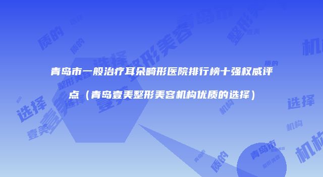 青岛市一般治疗耳朵畸形医院排行榜十强权威评点（青岛壹美整形美容机构优质的选择）