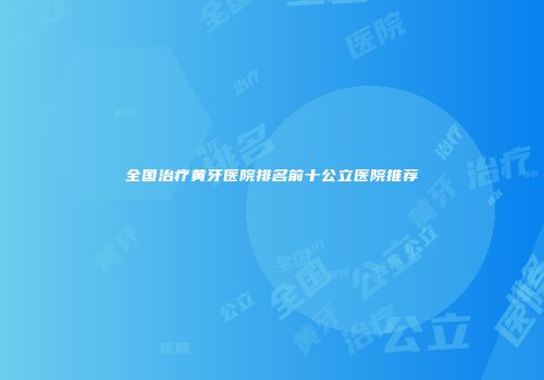 全国治疗黄牙医院排名前十公立医院推荐