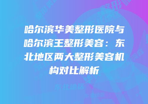 哈尔滨华美整形医院与哈尔滨王整形美容：东北地区两大整形美容机构对比解析