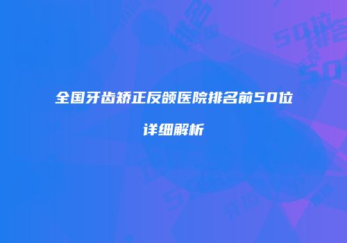 全国牙齿矫正反颌医院排名前50位详细解析