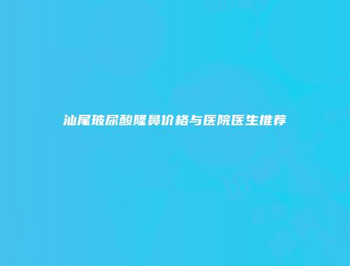 汕尾玻尿酸隆鼻价格与医院医生推荐