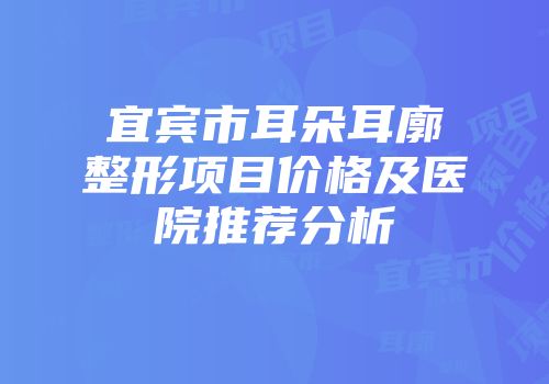 宜宾市耳朵耳廓整形项目价格及医院推荐分析