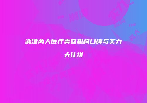 湘潭两大医疗美容机构口碑与实力大比拼