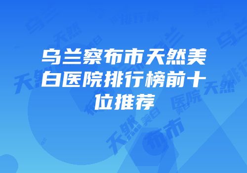 乌兰察布市天然美白医院排行榜前十位推荐