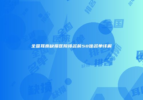 全国耳廓缺损医院排名前50佳名单详解